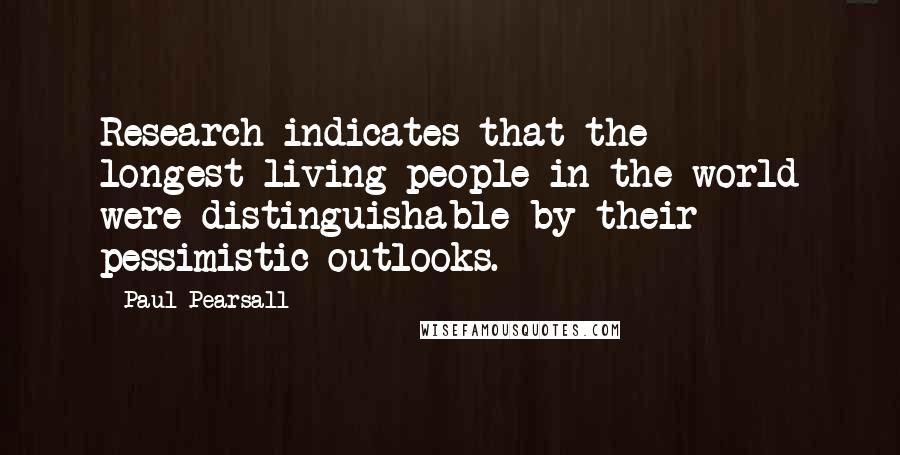 Paul Pearsall Quotes: Research indicates that the longest-living people in the world were distinguishable by their pessimistic outlooks.