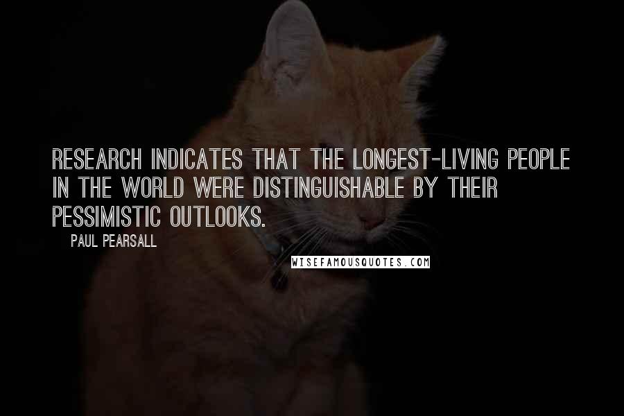 Paul Pearsall Quotes: Research indicates that the longest-living people in the world were distinguishable by their pessimistic outlooks.