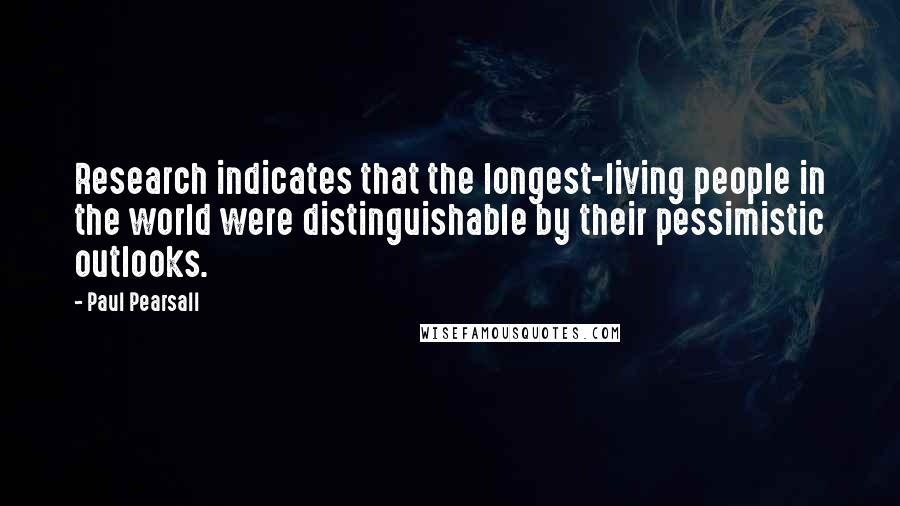 Paul Pearsall Quotes: Research indicates that the longest-living people in the world were distinguishable by their pessimistic outlooks.