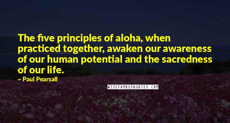 Paul Pearsall Quotes: The five principles of aloha, when practiced together, awaken our awareness of our human potential and the sacredness of our life.