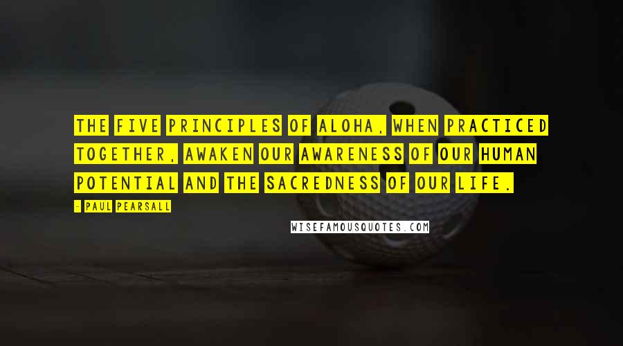 Paul Pearsall Quotes: The five principles of aloha, when practiced together, awaken our awareness of our human potential and the sacredness of our life.