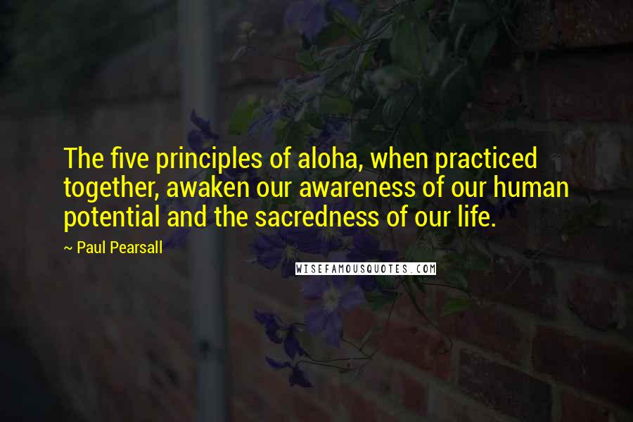 Paul Pearsall Quotes: The five principles of aloha, when practiced together, awaken our awareness of our human potential and the sacredness of our life.