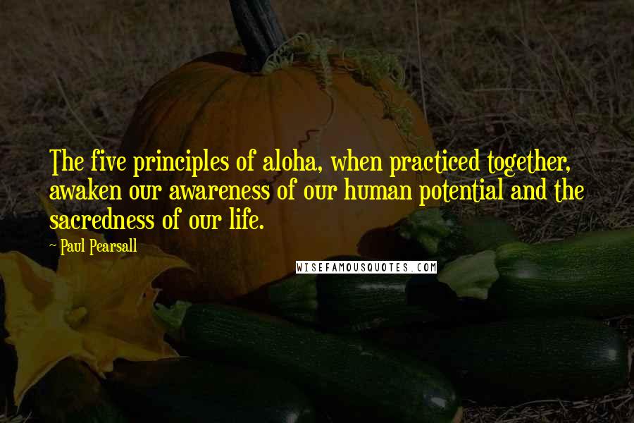 Paul Pearsall Quotes: The five principles of aloha, when practiced together, awaken our awareness of our human potential and the sacredness of our life.