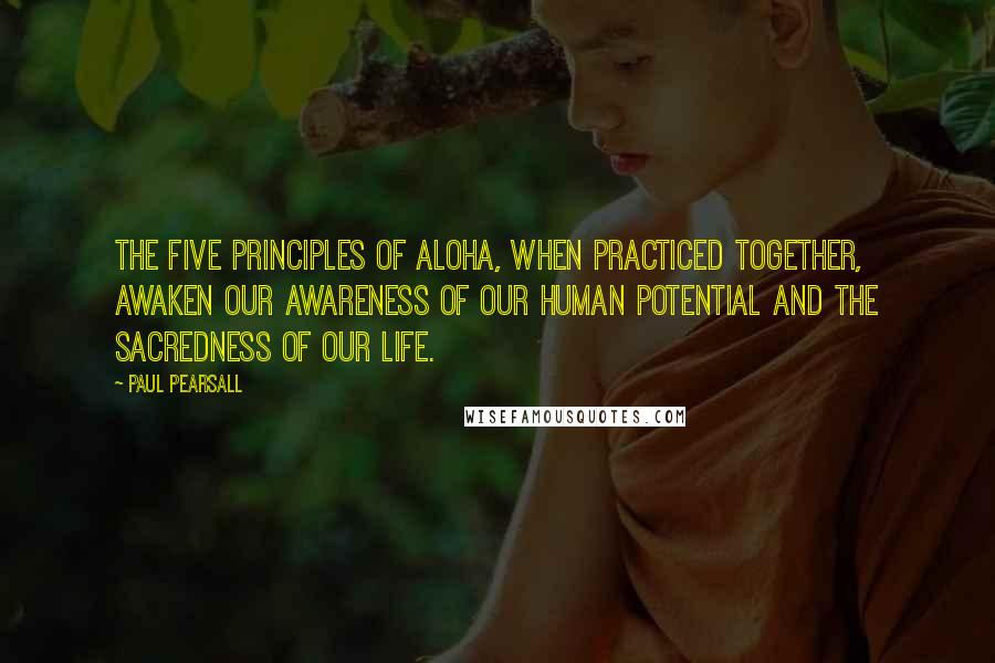 Paul Pearsall Quotes: The five principles of aloha, when practiced together, awaken our awareness of our human potential and the sacredness of our life.