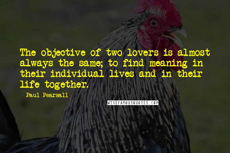 Paul Pearsall Quotes: The objective of two lovers is almost always the same; to find meaning in their individual lives and in their life together.