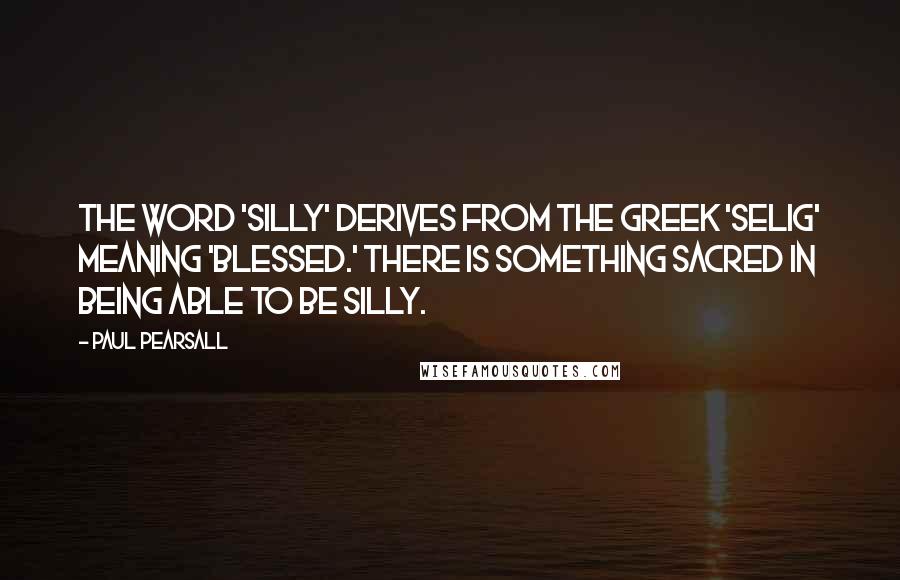 Paul Pearsall Quotes: The word 'silly' derives from the Greek 'selig' meaning 'blessed.' There is something sacred in being able to be silly.