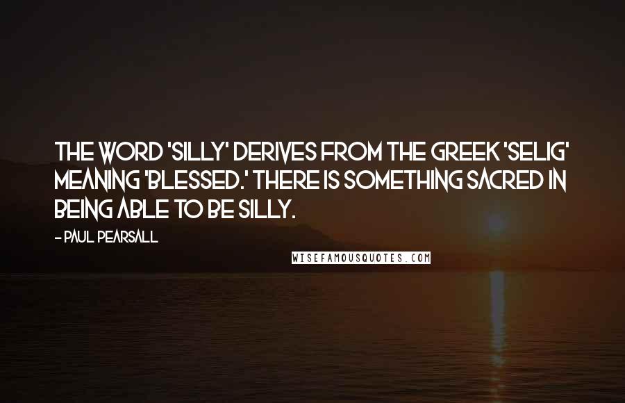 Paul Pearsall Quotes: The word 'silly' derives from the Greek 'selig' meaning 'blessed.' There is something sacred in being able to be silly.