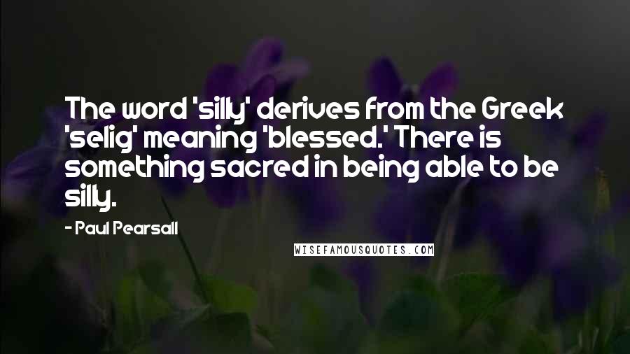 Paul Pearsall Quotes: The word 'silly' derives from the Greek 'selig' meaning 'blessed.' There is something sacred in being able to be silly.