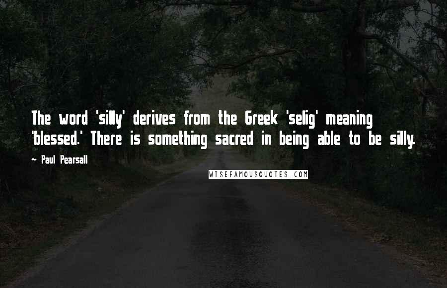 Paul Pearsall Quotes: The word 'silly' derives from the Greek 'selig' meaning 'blessed.' There is something sacred in being able to be silly.