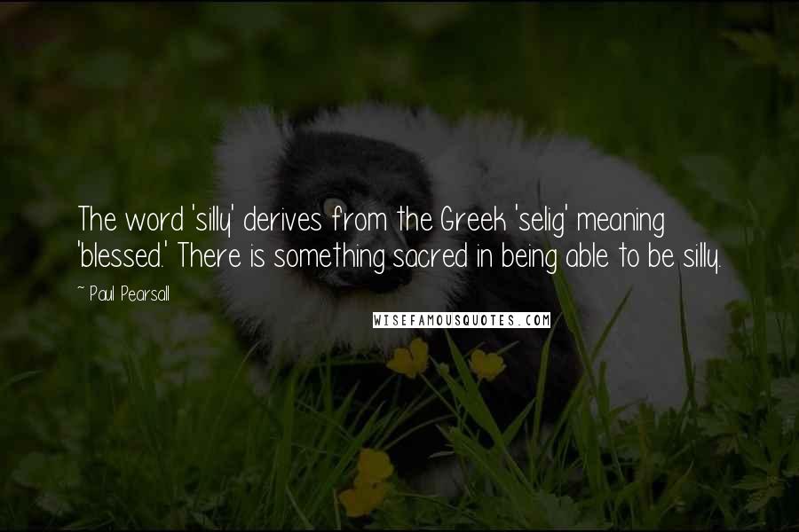 Paul Pearsall Quotes: The word 'silly' derives from the Greek 'selig' meaning 'blessed.' There is something sacred in being able to be silly.