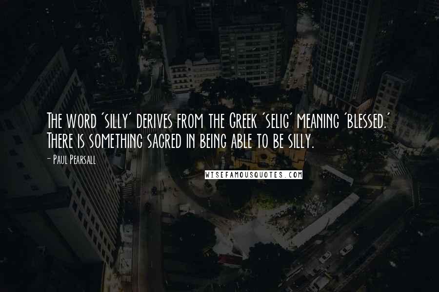 Paul Pearsall Quotes: The word 'silly' derives from the Greek 'selig' meaning 'blessed.' There is something sacred in being able to be silly.