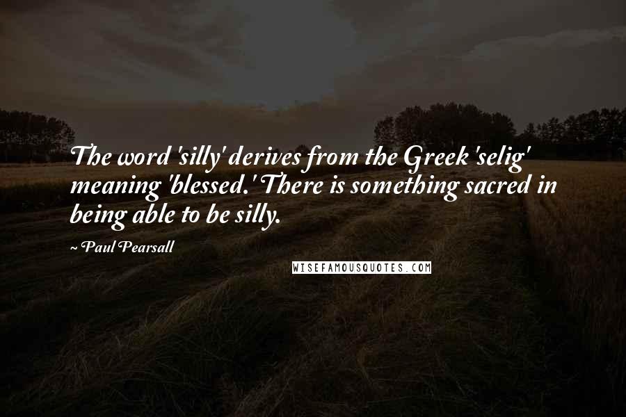 Paul Pearsall Quotes: The word 'silly' derives from the Greek 'selig' meaning 'blessed.' There is something sacred in being able to be silly.