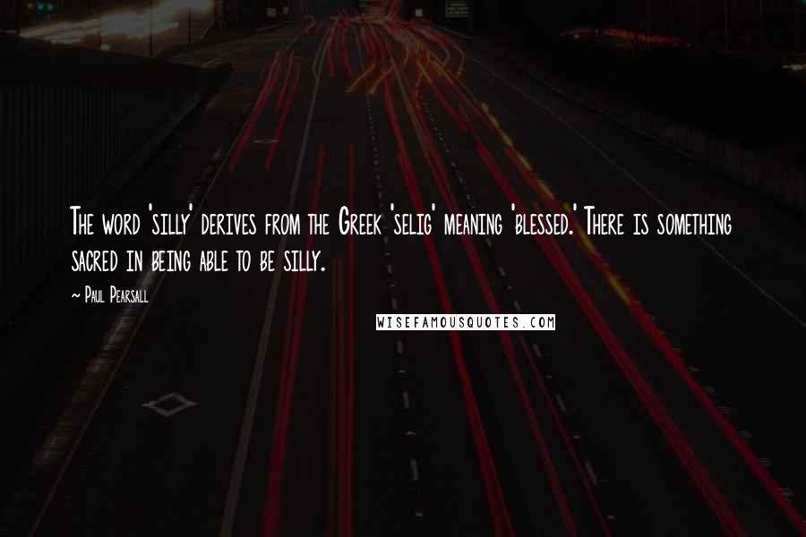 Paul Pearsall Quotes: The word 'silly' derives from the Greek 'selig' meaning 'blessed.' There is something sacred in being able to be silly.