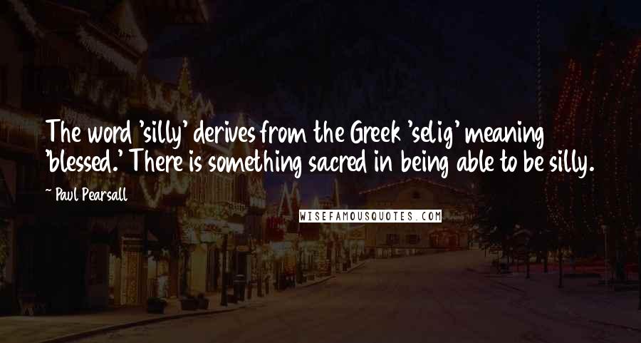 Paul Pearsall Quotes: The word 'silly' derives from the Greek 'selig' meaning 'blessed.' There is something sacred in being able to be silly.