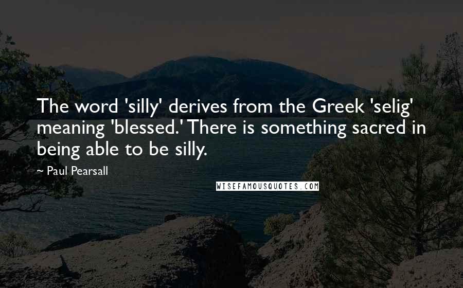 Paul Pearsall Quotes: The word 'silly' derives from the Greek 'selig' meaning 'blessed.' There is something sacred in being able to be silly.