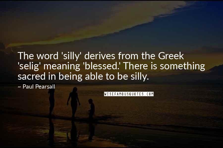 Paul Pearsall Quotes: The word 'silly' derives from the Greek 'selig' meaning 'blessed.' There is something sacred in being able to be silly.