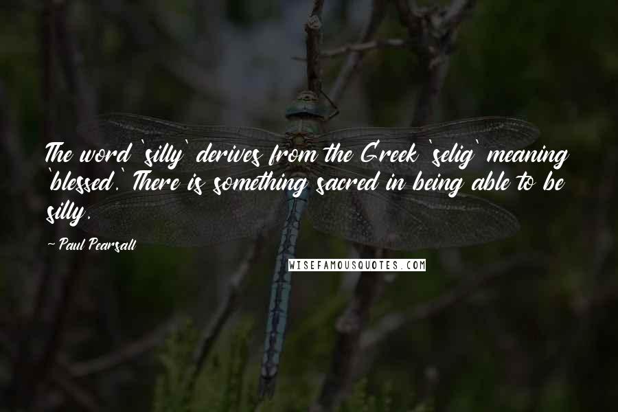 Paul Pearsall Quotes: The word 'silly' derives from the Greek 'selig' meaning 'blessed.' There is something sacred in being able to be silly.