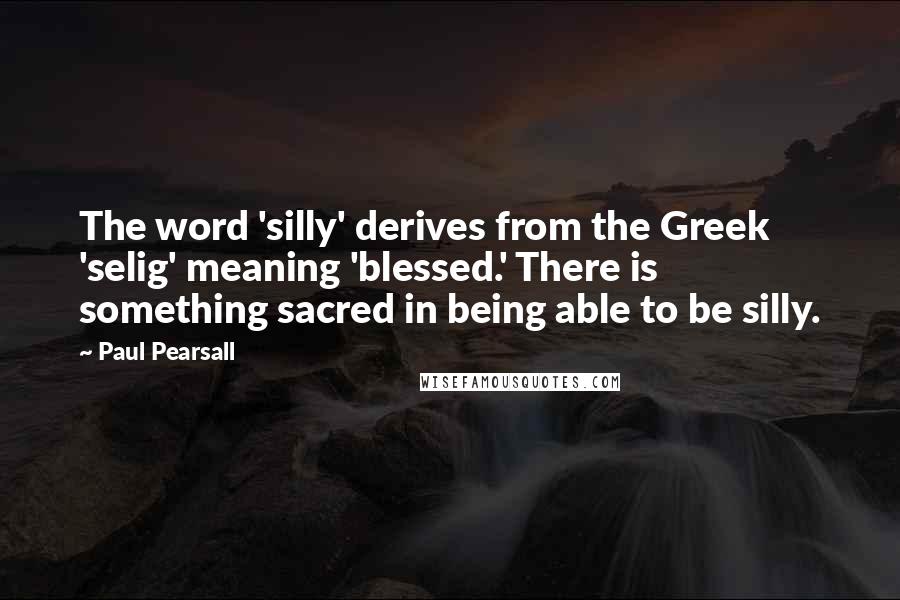 Paul Pearsall Quotes: The word 'silly' derives from the Greek 'selig' meaning 'blessed.' There is something sacred in being able to be silly.