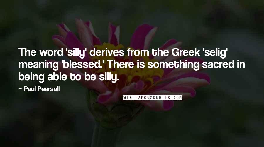 Paul Pearsall Quotes: The word 'silly' derives from the Greek 'selig' meaning 'blessed.' There is something sacred in being able to be silly.