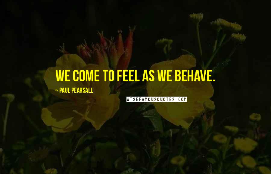 Paul Pearsall Quotes: We come to feel as we behave.