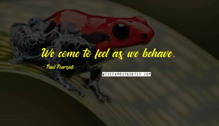 Paul Pearsall Quotes: We come to feel as we behave.