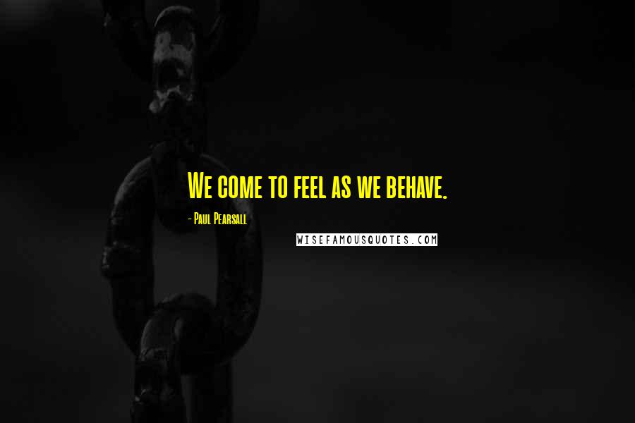 Paul Pearsall Quotes: We come to feel as we behave.