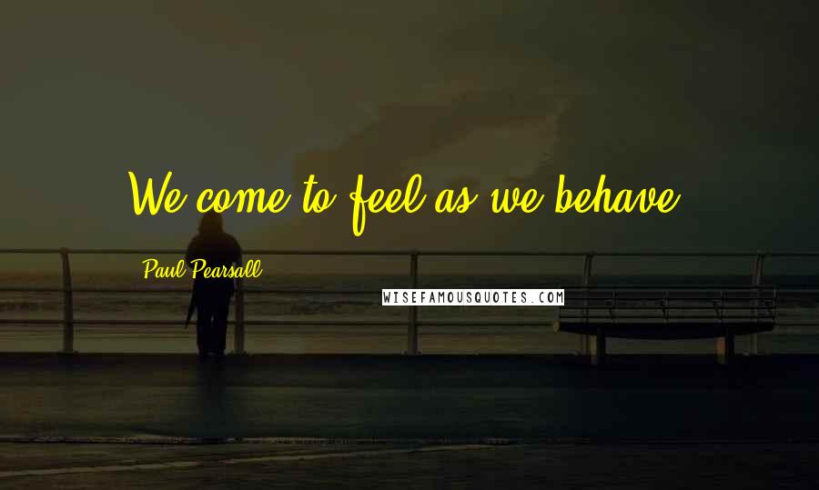 Paul Pearsall Quotes: We come to feel as we behave.