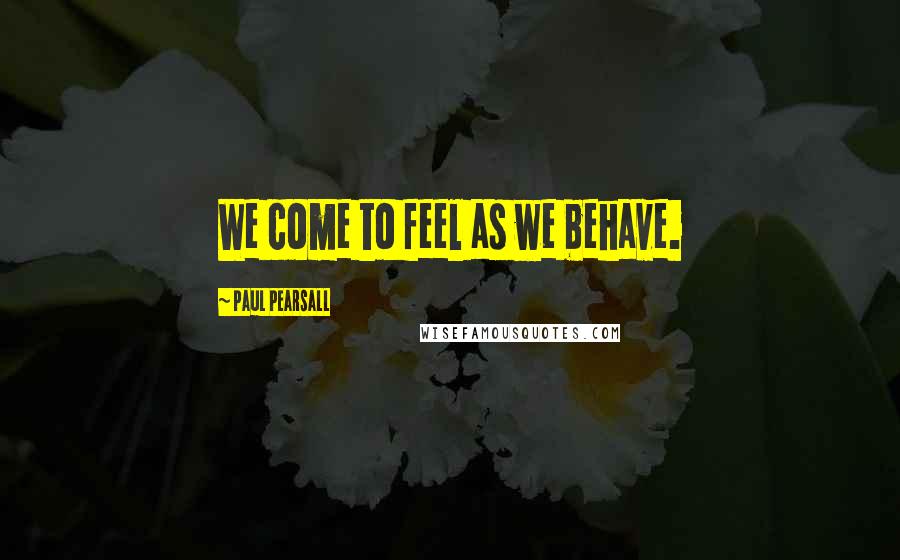 Paul Pearsall Quotes: We come to feel as we behave.