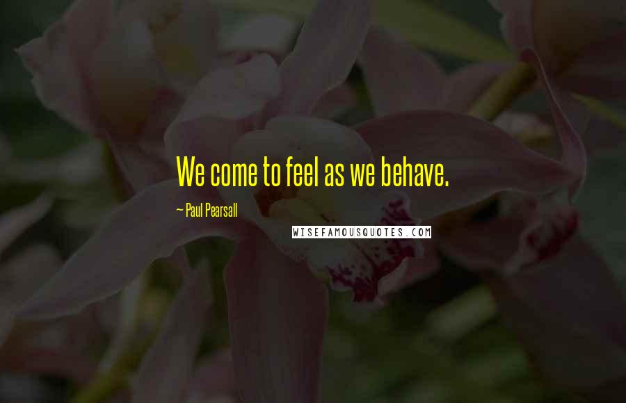 Paul Pearsall Quotes: We come to feel as we behave.