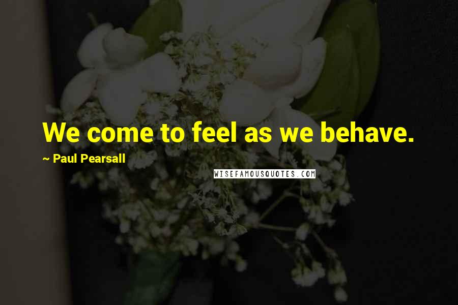 Paul Pearsall Quotes: We come to feel as we behave.