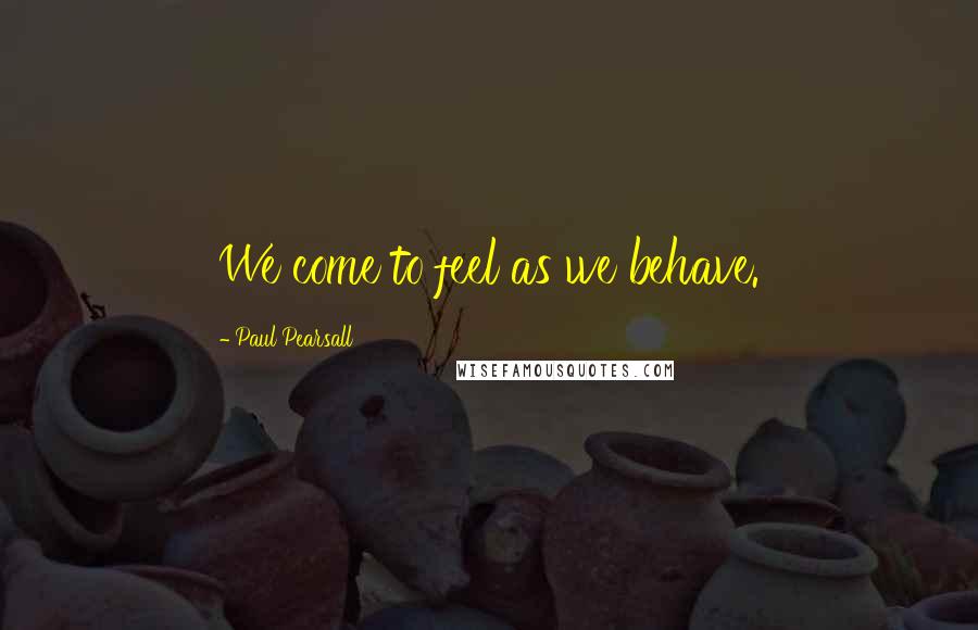 Paul Pearsall Quotes: We come to feel as we behave.