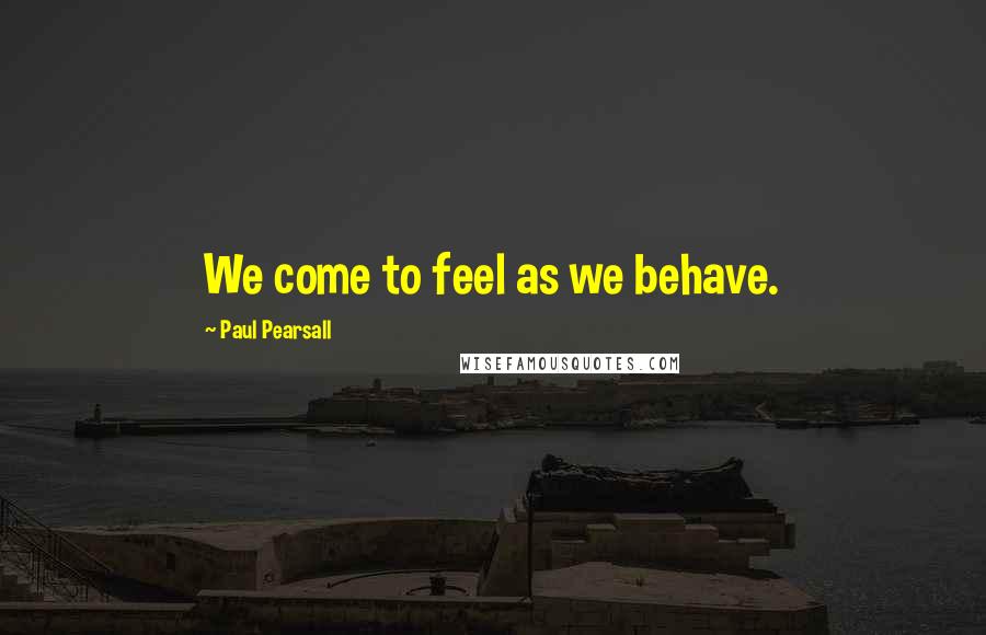 Paul Pearsall Quotes: We come to feel as we behave.