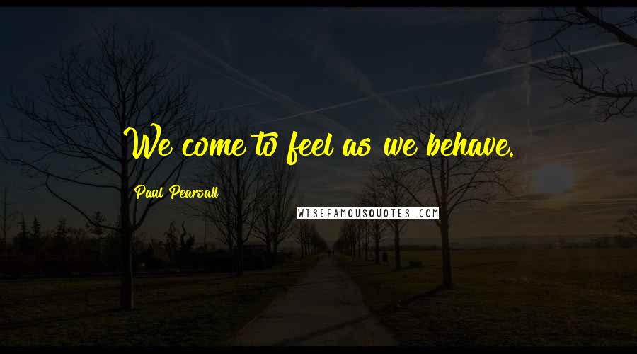 Paul Pearsall Quotes: We come to feel as we behave.