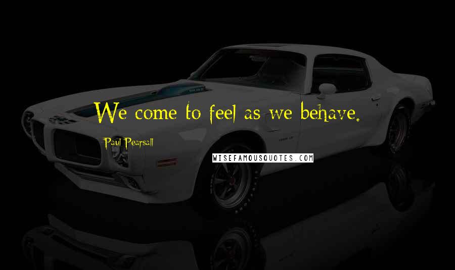 Paul Pearsall Quotes: We come to feel as we behave.