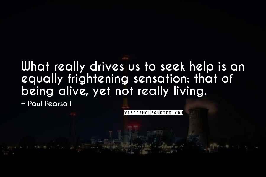 Paul Pearsall Quotes: What really drives us to seek help is an equally frightening sensation: that of being alive, yet not really living.