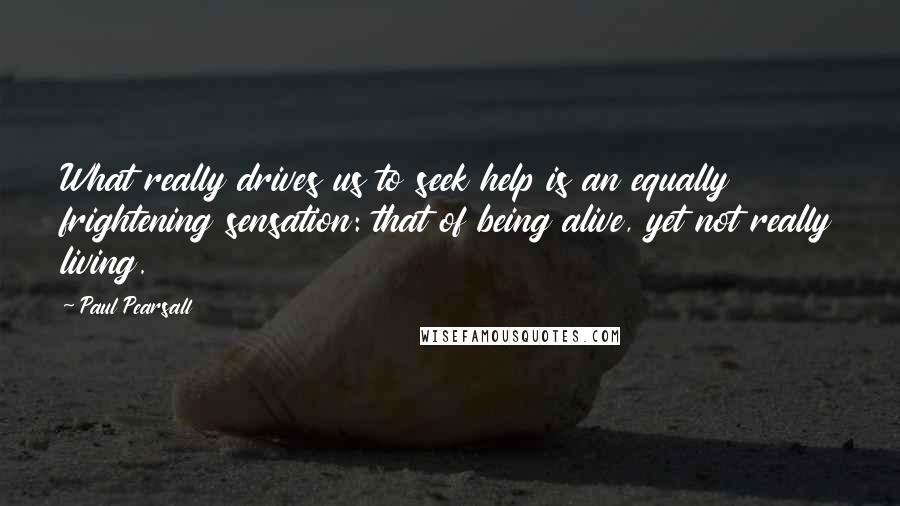 Paul Pearsall Quotes: What really drives us to seek help is an equally frightening sensation: that of being alive, yet not really living.