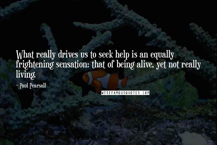 Paul Pearsall Quotes: What really drives us to seek help is an equally frightening sensation: that of being alive, yet not really living.