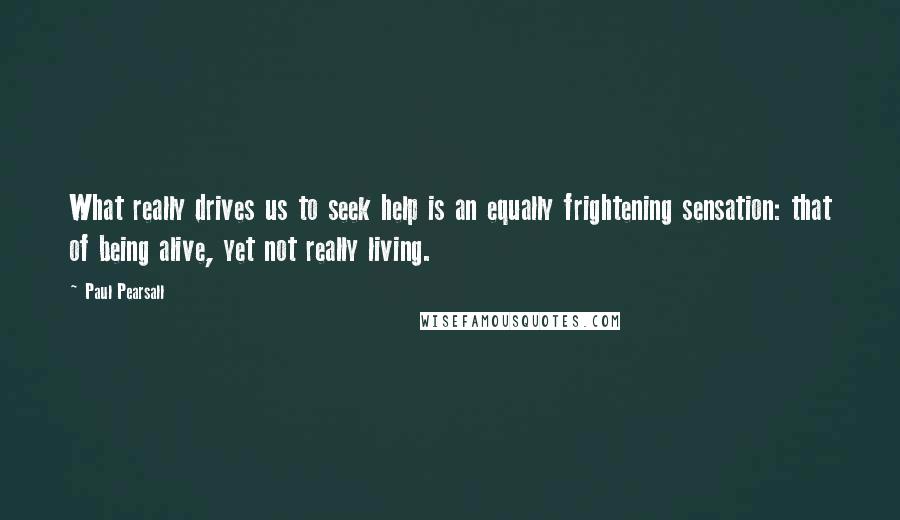 Paul Pearsall Quotes: What really drives us to seek help is an equally frightening sensation: that of being alive, yet not really living.