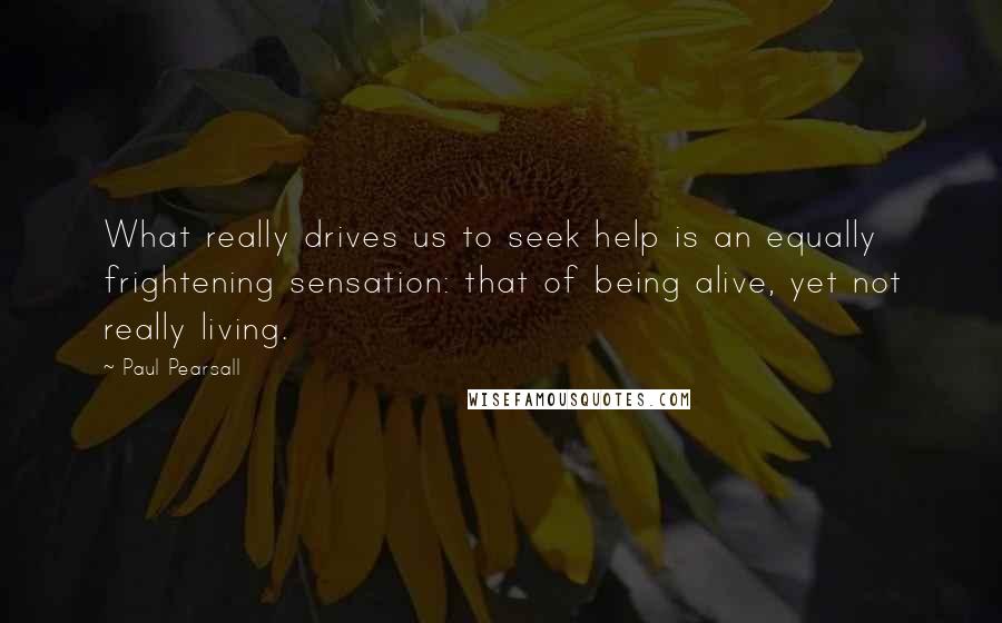 Paul Pearsall Quotes: What really drives us to seek help is an equally frightening sensation: that of being alive, yet not really living.