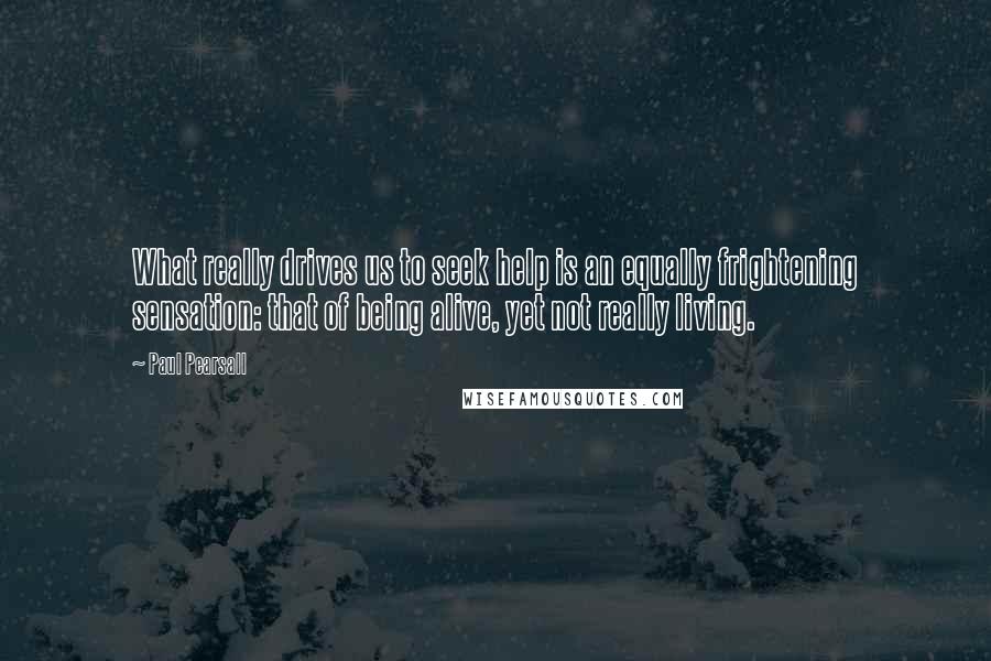 Paul Pearsall Quotes: What really drives us to seek help is an equally frightening sensation: that of being alive, yet not really living.