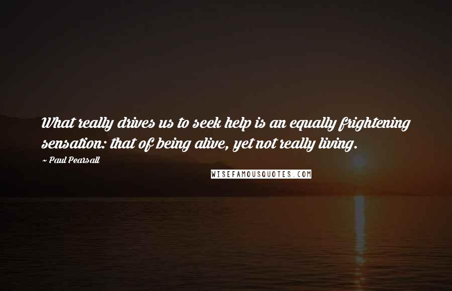 Paul Pearsall Quotes: What really drives us to seek help is an equally frightening sensation: that of being alive, yet not really living.