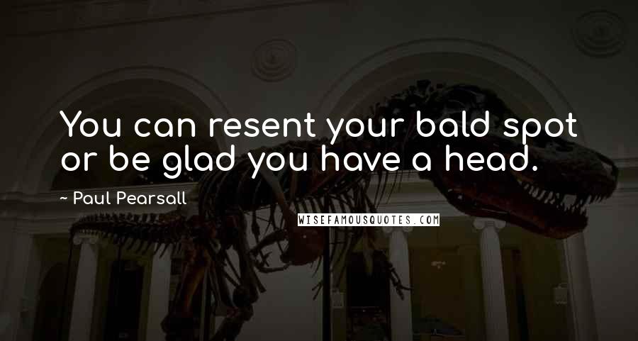 Paul Pearsall Quotes: You can resent your bald spot or be glad you have a head.