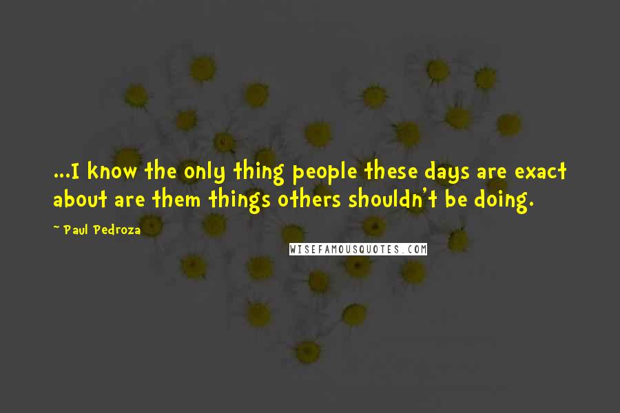 Paul Pedroza Quotes: ...I know the only thing people these days are exact about are them things others shouldn't be doing.