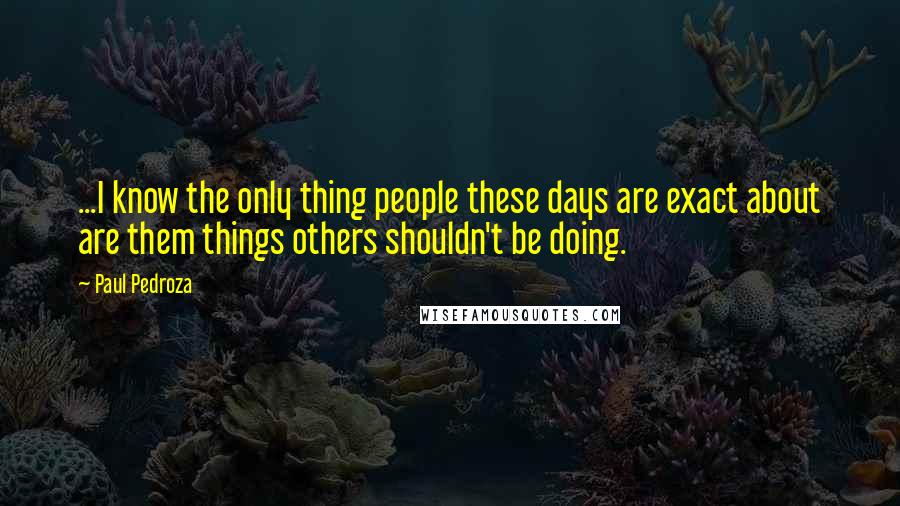 Paul Pedroza Quotes: ...I know the only thing people these days are exact about are them things others shouldn't be doing.