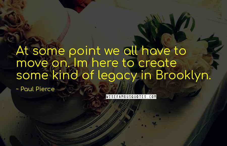 Paul Pierce Quotes: At some point we all have to move on. Im here to create some kind of legacy in Brooklyn.