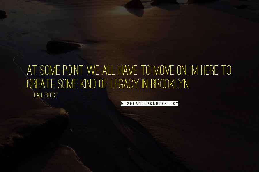 Paul Pierce Quotes: At some point we all have to move on. Im here to create some kind of legacy in Brooklyn.