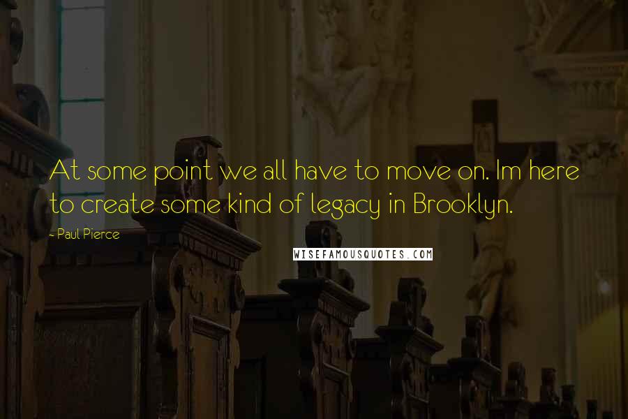 Paul Pierce Quotes: At some point we all have to move on. Im here to create some kind of legacy in Brooklyn.