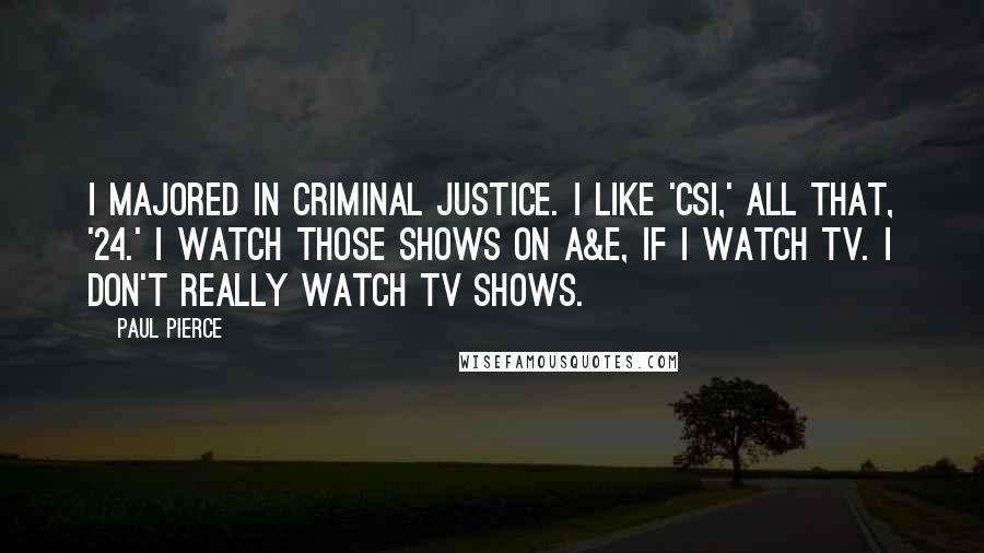 Paul Pierce Quotes: I majored in criminal justice. I like 'CSI,' all that, '24.' I watch those shows on A&E, if I watch TV. I don't really watch TV shows.