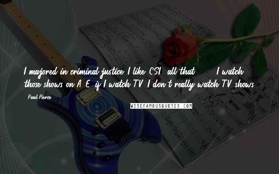 Paul Pierce Quotes: I majored in criminal justice. I like 'CSI,' all that, '24.' I watch those shows on A&E, if I watch TV. I don't really watch TV shows.