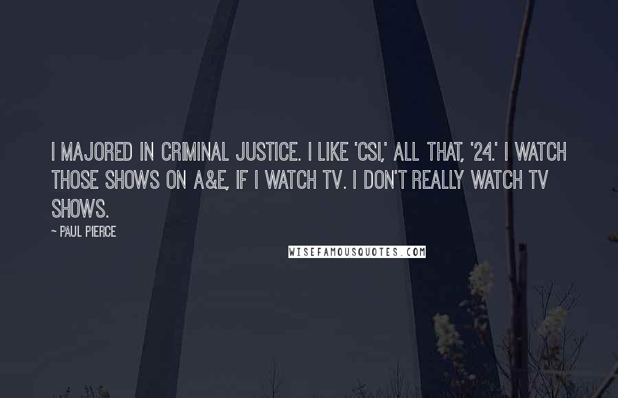 Paul Pierce Quotes: I majored in criminal justice. I like 'CSI,' all that, '24.' I watch those shows on A&E, if I watch TV. I don't really watch TV shows.